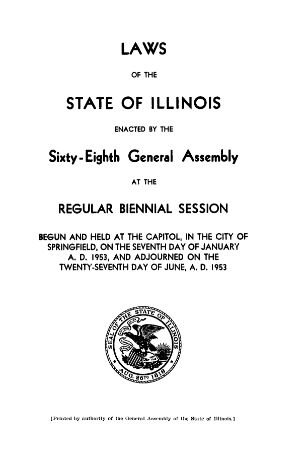 handle is hein.ssl/ssil0156 and id is 1 raw text is: LAWSOF THESTATE OF ILLINOISENACTED BY THESixty - EighthGeneralAssem6lyAT THEREGULAR BIENNIAL SESSIONBEGUN AND HELD AT THE CAPITOL, IN THE CITY OFSPRINGFIELD, ON THE SEVENTH DAY OF JANUARYA. D. 1953, AND ADJOURNED ON THETWENTY-SEVENTH DAY OF JUNE, A. D. 1953[Printed by authority of the General Assembly of the State of Illinois.]