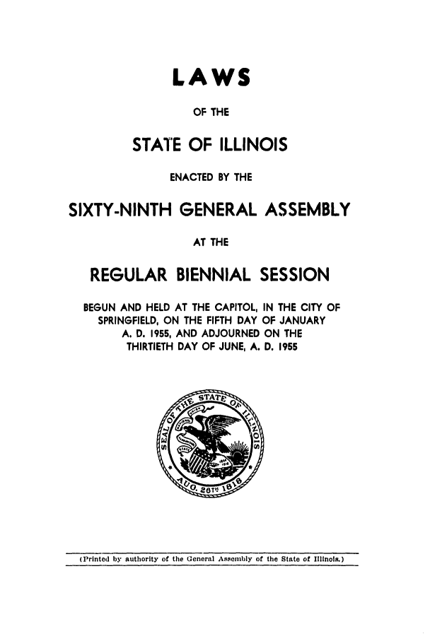 handle is hein.ssl/ssil0157 and id is 1 raw text is: LAWSOF THESTATE OF ILLINOISENACTED BY THESIXTY-NINTH GENERAL ASSEMBLYAT THEREGULAR BIENNIAL SESSIONBEGUN AND HELD AT THE CAPITOL, IN THE CITY OFSPRINGFIELD, ON THE FIFTH DAY OF JANUARYA. D. 1955, AND ADJOURNED ON THETHIRTIETH DAY OF JUNE, A. D. 1955(Printed by authority of the General Assembly of the State of Illinois.)