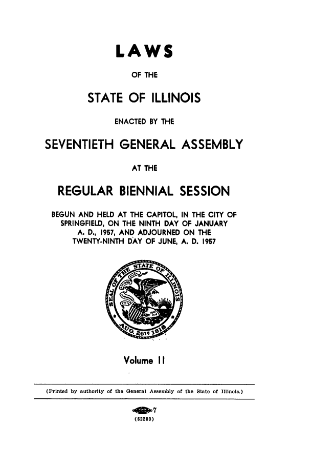 handle is hein.ssl/ssil0159 and id is 1 raw text is: LAWSOF THESTATE OF ILLINOISENACTED BY THEEVENTIETH GENERAL ASSEMBLAT THEREGULAR BIENNIAL SESSIONBEGUN AND HELD AT THE CAPITOL, IN THE CITY OFSPRINGFIELD, ON THE NINTH DAY OF JANUARYA. D., 1957, AND ADJOURNED ON THETWENTY-NINTH DAY OF JUNE, A. D. 1957Volume II(Printed by authority of the General Assembly of the State of Illinois.)(62200)Si'