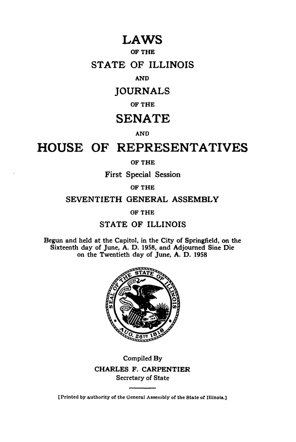 handle is hein.ssl/ssil0160 and id is 1 raw text is: LAWSOF THESTATE OF ILLINOISANDJOURNALSOF THESENATEANDHOUSE OF REPRESENTATIVESOF THEFirst Special SessionOF THESEVENTIETH GENERAL ASSEMBLYOF THESTATE OF ILLINOISBegun and held at the Capitol, in the City of Springfield, on theSixteenth day of June, A. D. 1958, and Adjourned Sine Dieon the Twentieth day of June, A. D. 1958STAM,00Compiled ByCHARLES F. CARPENTIERSecretary of State[Printed by authority of the General Assembly of the State of Illinois.]