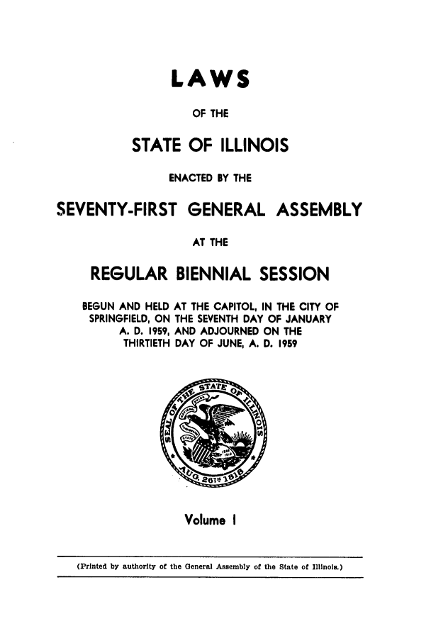 handle is hein.ssl/ssil0161 and id is 1 raw text is: LAWSOF THESTATE OF ILLINOISENACTED BY THESEVENTY-FIRST GENERAL ASSEMBLYAT THEREGULAR BIENNIAL SESSIONBEGUN AND HELD AT THE CAPITOL, IN THE CITY OFSPRINGFIELD, ON THE SEVENTH DAY OF JANUARYA. D. 1959, AND ADJOURNED ON THETHIRTIETH DAY OF JUNE, A. D. 1959Volume I(Printed by authority of the General Assembly of the State of Illinois.)