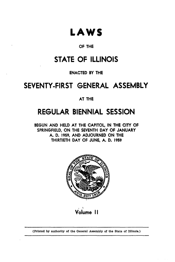 handle is hein.ssl/ssil0162 and id is 1 raw text is: LAWSOF THESTATE OF ILLINOISENACTED BY THESEVENTY-FIRST GENERAL ASSEMBLYAT THEREGULAR BIENNIAL SESSIONBEGUN AND HELD AT THE CAPITOL, IN THE CITY OFSPRINGFIELD, ON THE SEVENTH DAY OF JANUARYA. D. 1959, AND ADJOURNED ON THETHIRTIETH DAY OF JUNE, A. D. 1959Volume II(Printed by authority of the General Assembly of the State of Illinois.)