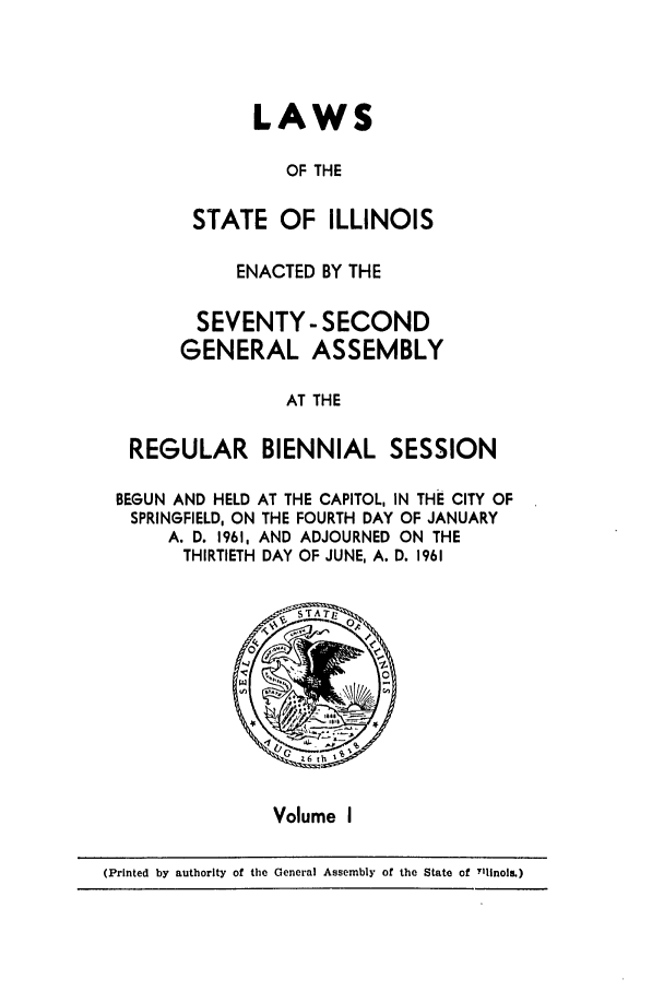 handle is hein.ssl/ssil0164 and id is 1 raw text is: LAWSOF THESTATE OF ILLINOISENACTED BY THESEVENTY-SECONDGENERAL ASSEMBLYAT THEREGULAR BIENNIAL SESSIONBEGUN AND HELD AT THE CAPITOL, IN THE CITY OFSPRINGFIELD, ON THE FOURTH DAY OF JANUARYA. D. 1961, AND ADJOURNED ON THETHIRTIETH DAY OF JUNE, A. D. 1961Volume I(Printed by authority of the General Assembly of the State of Tllnols.)