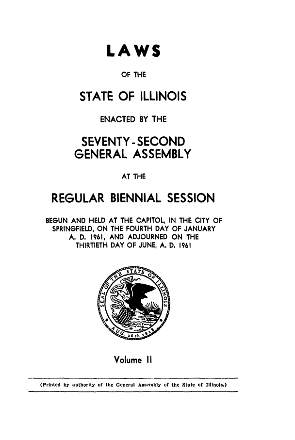 handle is hein.ssl/ssil0165 and id is 1 raw text is: LAWSOF THESTATE OF ILLINOISENACTED BY THESEVENTY - SECONDGENERAL ASSEMBLYAT THEREGULAR BIENNIAL SESSIONBEGUN AND HELD AT THE CAPITOL, IN THE CITY OFSPRINGFIELD, ON THE FOURTH DAY OF JANUARYA. D. 1961, AND ADJOURNED ON THETHIRTIETH DAY OF JUNE, A. D. 1961Volume II(Printed by authority of the General Assembly of the State of Illinois.)