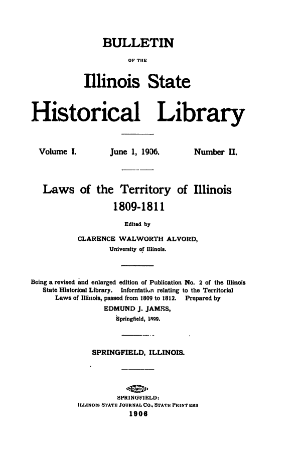 handle is hein.ssl/ssil0166 and id is 1 raw text is: BULLETINOF THEIllinois StateHistorical LibraryJune 1, 19,36.Number II.Laws of the Territory of Illinois1809-1811Edited byCLARENCE WALWORTH ALVORD,University of Illinois.Being a revised and enlarged edition of Publication No. 2 of the IllinoisState Historical Library.  Inforratiun relating to the TerritorialLaws of Illinois, passed from 1809 to 1812. Prepared byEDMUND J. JAMES,Springfield, l1O9.SPRINGFIELD, ILLINOIS.SPRINGFIELD:ILLINOIS STATE JOURNAL CO., STAT1. PRINT ERS1906Volume I.