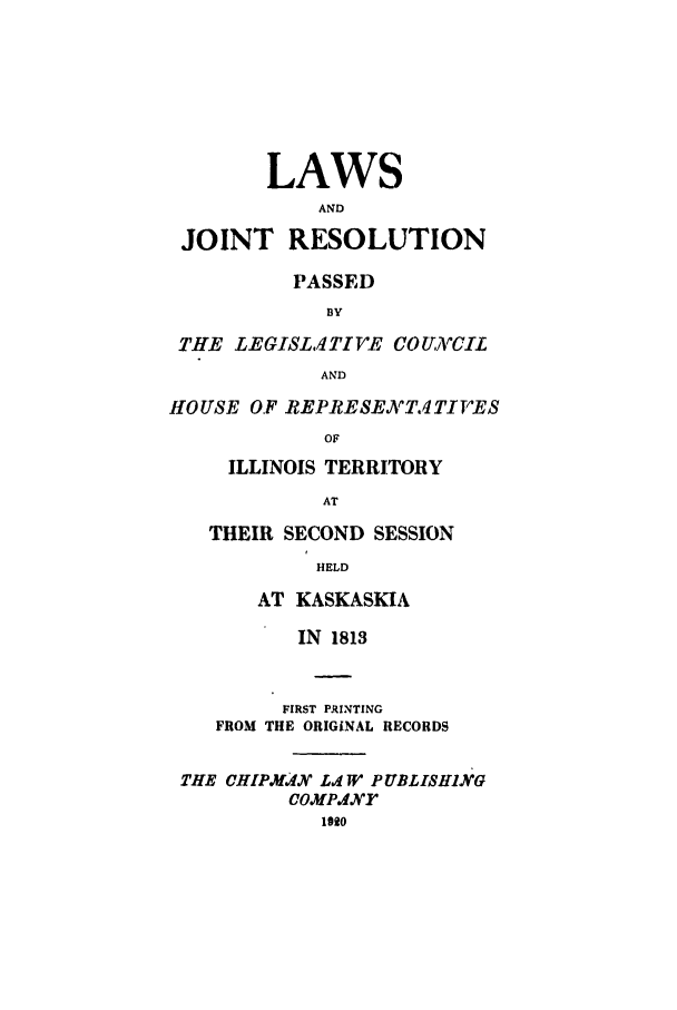 handle is hein.ssl/ssil0168 and id is 1 raw text is: LAWSANDJOINT RESOLUTIONPASSEDB3YTHE LEGISL,1TIVE COUIVCILANDHOUSE OF REPRESETATIVESOFILLINOIS TERRITORYATTHEIR SECOND SESSIONHELDAT KASKASKIAIN 1813FIRST PRINTINGFROM THE ORIGINAL RECORDSTHE CHIPM.dX L..1 WJ' PUBLISHINGcOMP.4drlog0