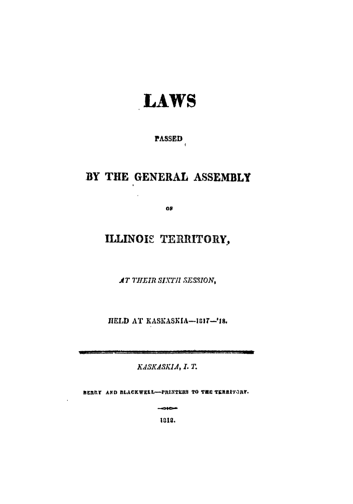 handle is hein.ssl/ssil0171 and id is 1 raw text is: LAWSPASSEDBY THE GENERAL ASSEMBLYOFILLINOIS TEIIRITORY,AT 7 IR SIXTIh SE.-5VION,HELD AT KASKASKIA-18IT-'Ig.KASKASKIA, I. T.ERfRY AND BLACKWELL-PRINTERS TO TRE TICRRI.3JtV.. d