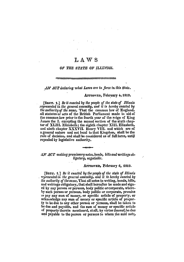 handle is hein.ssl/ssil0172 and id is 1 raw text is: LAWSOF THE STITE OF ILLIAOI'.8..lN ACT declaring 'what Laws are in force in this State.Aprnovr,, February 1., 1819.[SECT. 1.] Be it enacted by the people of the state of Illinols.represented in the general assembly, and ;t is hereby enacted bythe authority of the sane, That the common law of England.all statutes or acts of the British Parliamient made in aid ofthe common law prior to the fourth year of the reign of KingJames the I. excepting the second section of the sixth chap-tor of XIII. Elizabeth; the eighth chapter XIII. Elizabeth,ad ninth chapter XXXVII. Henry VIII. and which are ofa general nature and not local to that Kingdom, shall be therule of decisiou, and shall be considered as of full torcey untirepealed by legislative authority.,FV' ACT making monissory notcs, bonds, bills and -Writings ob.ligatory, negotiable.APPROVED, February 6, 1819.[SECT. 1.) Be it enacte(I by the people of the state of lljihwisrepresented in the gencraltassembly, au'd it i0 hereby enaeted bythe authority of the samc, That all notes .in writing, bonds, bills,anl writings obligatory, that shall hereafter be made and sign-ed by any person or persons, body politic orcorporate, where-by such person or persons, body politio or corporate, promiseLo pay any sum of money, or specific article of property, oracknouwledge any sum of money or specific article of proper-ty to be due to any other person or persons, shall be takeu tobe due and payable, and the sum of money or specific articleof propum'ty therein mentioned, shall,.by virtue thereo, be dimeand payable to the person or persons to whom the said notv,