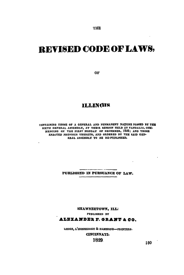 handle is hein.ssl/ssil0179 and id is 1 raw text is: THEREVISED CODE OF LAWS,OFILLINISCONTAINING THOSE OF A GENERAL AND PERMANENT NATURE PASSED BY THESIXTH GENERAL ASSEMBLYS AT THEIR SESSION HELD AT VANDALIA, COM-MENCING ON THE FIRST MONDAY OF DECEMBER, 1828; AND THOSEENAUTED PREVIOUS THERETO, AND ORDERED BY THE SAID GEN-ERAL ASSEMBLY TO BE RE-PT1ILIS1IED.PUBLISHED IN PURSUANCE OF LAW.SHAWNEETOWN, ILL.JtUBLISHED BYALEXANDER I. GRANT & 00,LODGE, L'IOMMEDIEU & IIANMOND-PRINTERS.CINCINNATI%1 829.                     fal