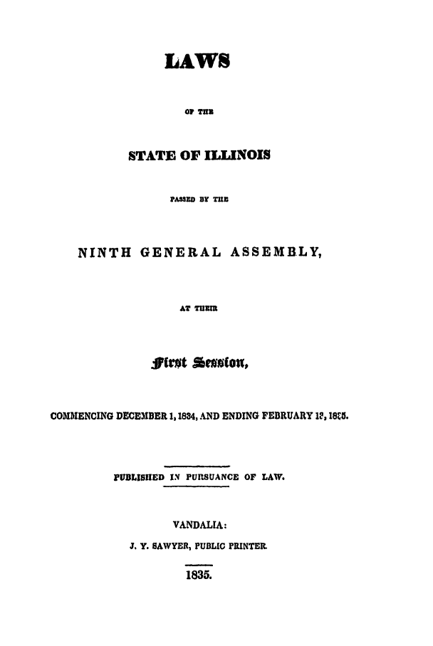 handle is hein.ssl/ssil0183 and id is 1 raw text is: LAWSOF TUSTATE OF ILLINOISPANSED BY TUBNINTH GENERAL ASSEMBLY,AT TEMCOMMENCING DECEMBER 1,1834, AND ENDING FEBRUARY 12, 18%5.PUBLISUED IN PUP.SUANCE OF LAW.VANDALIA:J. Y. SAWYER, PUBLIC PRINTER.1835.