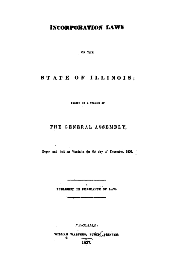 handle is hein.ssl/ssil0186 and id is 1 raw text is: INCORPORATION LAWSOF TIlESTATE OF ILLINOIS,FASSED AT A 5BBIION OFTHE GENERAL ASSEMBLY,begun and held at Vandalla the 6t day of December. 1836.PUDLISRHP IN PURSUANCE OP LAW.WILLIAM WALTXRS, PUi d)RINTER.1837.