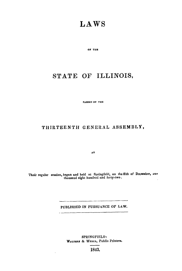handle is hein.ssl/ssil0193 and id is 1 raw text is: LAWSOF TIlESTATE OF ILLINOIS,PASHEI) Di TilHTHIRTEENTH GENERAL ASSEMBLY,ATTheir regular session, began and hold at Springfieldt, oi the fifh of December, outhousand eight hundred and forty-two.PUBLISIIED IN PURSUANCE OF LAW.SPRINGFIELD-WALTERS & WEnR, Public Printers.1843.