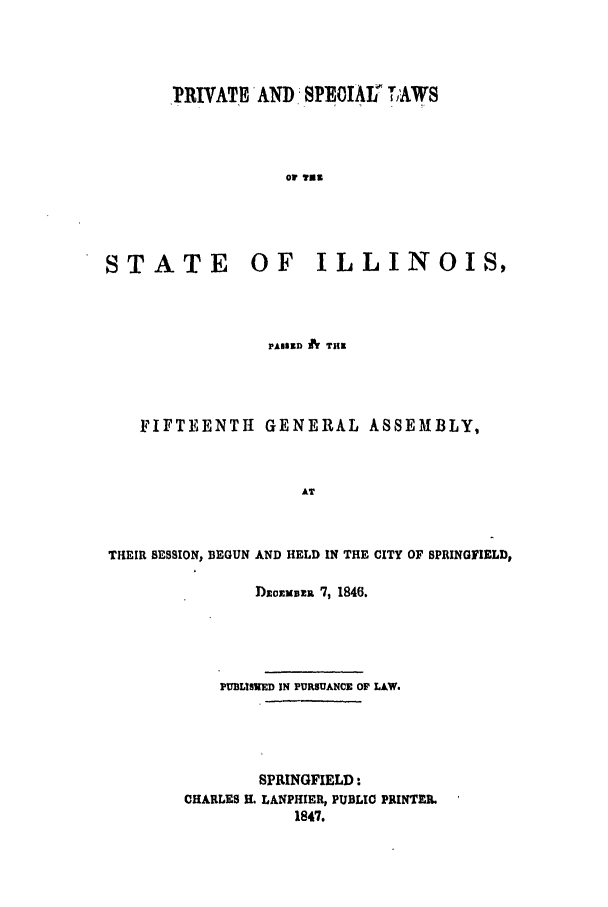 handle is hein.ssl/ssil0196 and id is 1 raw text is: FPRIVATH AND SPEOIAT LAWSor ?usSTATEOF ILLINOIS,PAB1D h THRFIFTEENTH GENERAL ASSEMBLY,ATTHEIR SESSION, BEGUN AND HELD IN THE CITY OF SPRINGFIELD,Dmommma '7, 1846.PUELISVED IN PURSUANCE OF LAW.SPRINGFIELD:CHARLES YL LANPHIER, PUBLIC PRINTEI.1847.