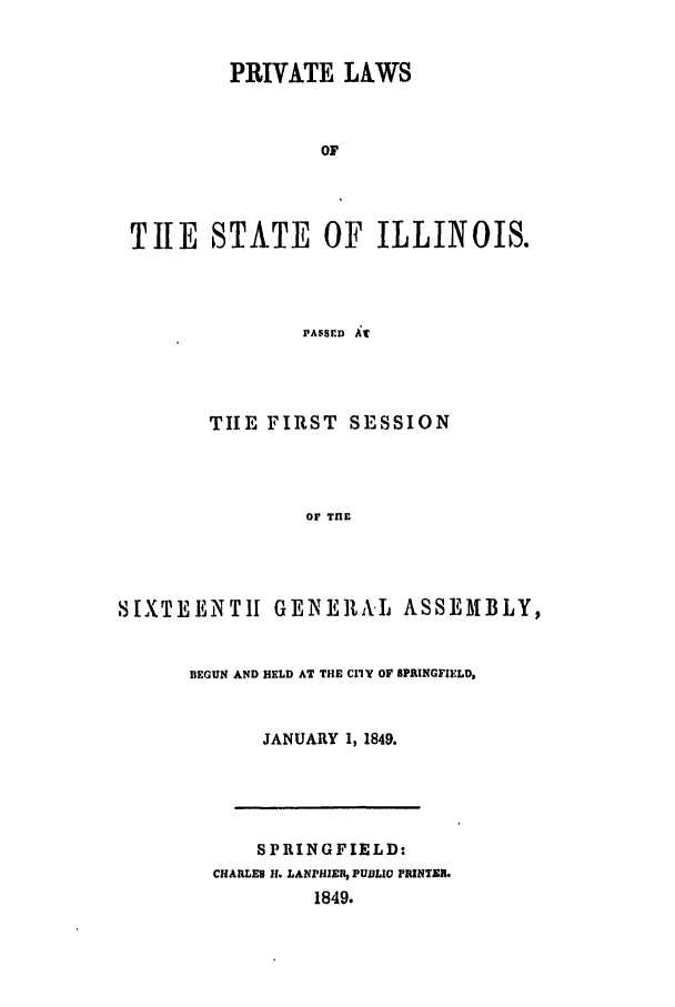 handle is hein.ssl/ssil0198 and id is 1 raw text is: PRIVATE LAWSOFTIE STATE OF ILLINOIS.PASSED itTIE FIRST SESSIONOF TnESIXTEENTH GENERAL ASSEMBLY,BEGUN AND HELD AT THE CIlY OF SPRINGFIELD,JANUARY 1, 1849.SPRINGFIELD:CHARLES H. LANPHIE1, PUBLI PRINTER.1849.