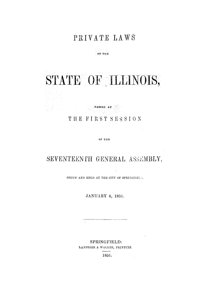 handle is hein.ssl/ssil0201 and id is 1 raw text is: PRIVATE LAW8'OF TBlESTATE     OF  ILLINOJS,PASSED ATT 1IE V IiST S ESSIONOF THESEVENTEENJH GENERAL ASSE MBLY,BEGUN AND HELD AT THE CITY OF SPIUNGFIEL.,JANUARY 6, 1851.SPRINGFIELD:BANPIIIER & VALKER, PRINTERS,1851.