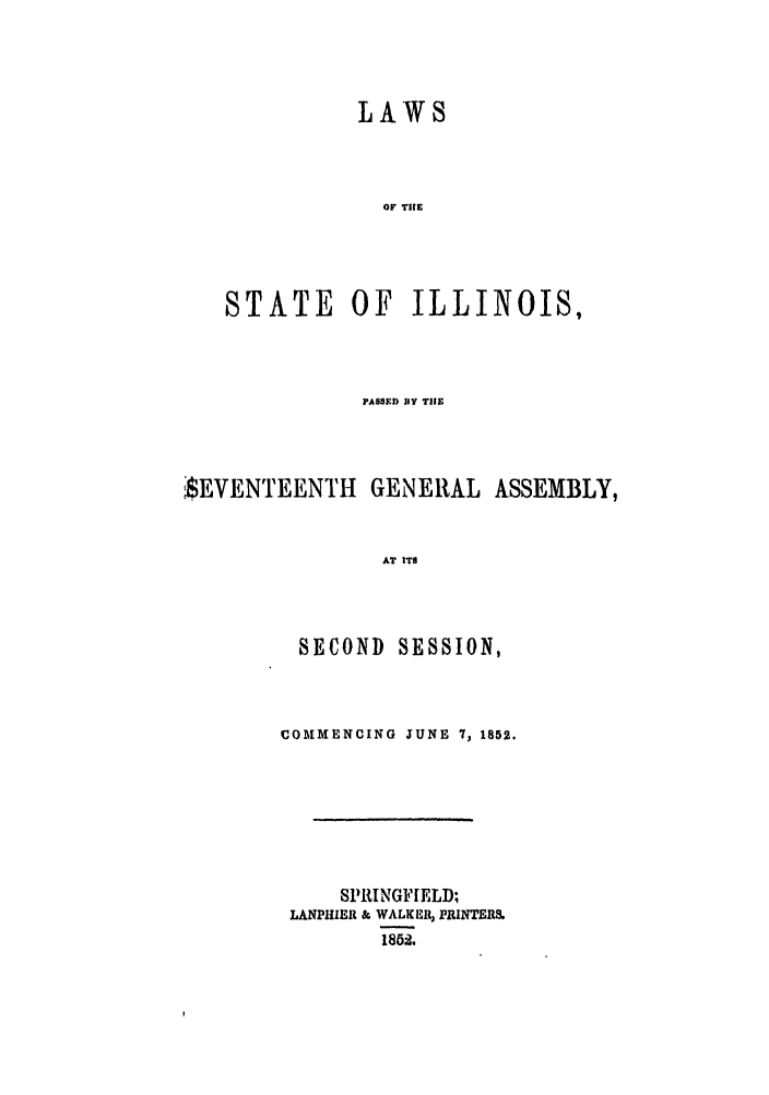 handle is hein.ssl/ssil0202 and id is 1 raw text is: LAW 8OF TICESTATE OF ILLINOIS,PASSED Di TICESEVENTEENTI1 GENERAL ASSEMBLY,AT ITSSECONDSESSION,COMMENCING JUNE 7, 1852.SPRINGFIELD;LANPIIER & WALKER, PRINTER&1852.