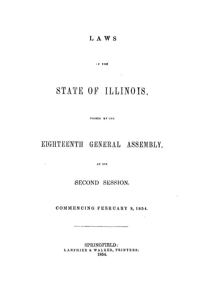 handle is hein.ssl/ssil0205 and id is 1 raw text is: LAWSF Ti ESTATE OF ILLINOIS,IPASSEl) IY  11,1' :EIGlTfIENT1      GENERAL      ASSEMBLY,AT ITSSECONDSESSION,COMMENCING FEBRUARY 9, 1854.SPRINGFIELD:LANPILIER & WALKER, PRINTERS:1854.