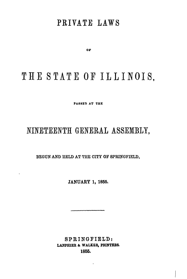 handle is hein.ssl/ssil0207 and id is 1 raw text is: PRIVATE LAWSOFTHE STATE OF ILLINOIS,PASSED AT THENINETEENTH GENERAL ASSEMBLY,BEGUN AND HELD AT THE CITY OF SPRINGFIELD,JANUARY 1, 1856.SPRINGFIELD:LANPHIER & WALKER, PRINTERS.1855.