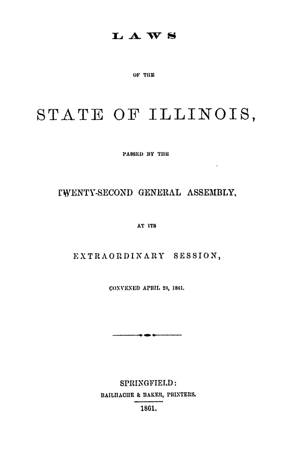 handle is hein.ssl/ssil0214 and id is 1 raw text is: A. WSOF THESTATEOF ILLINOIS,PASSED BY TIIM[WENTY-SECOND GENERAL ASSEMBLY,AT ITSEXTRAORI)INARYS E S SI ON,CONVENED APRIL 2:, 1801.SPRINGFIELD:DAILIIACHE & BAKER, PIUNTER&1801.