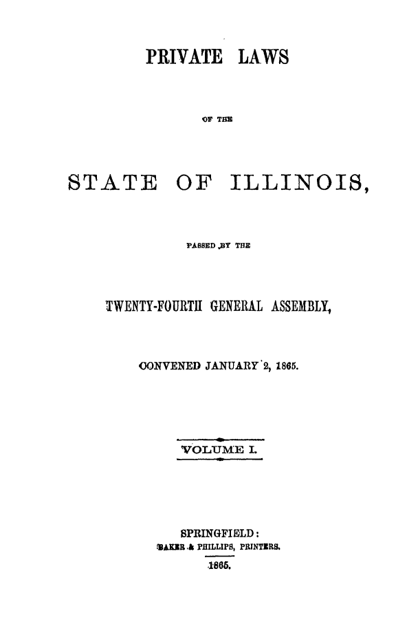 handle is hein.ssl/ssil0218 and id is 1 raw text is: PRIVATE LAWSOF TIMSTATE OF ILLINOIS,FABSED DY THETWENTY-FOURTH GENERAL ASSEMBLY,UONVENED JANUARY 2, 1865.vOLuN[E I.SPRINGFIELD:SAKR .& PHILLIPS, PRINTERS.,186.
