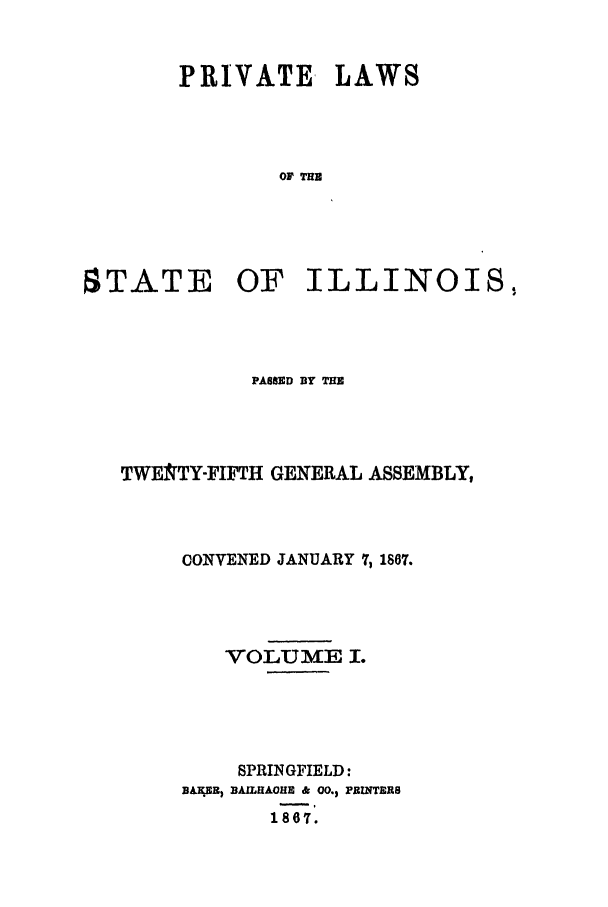 handle is hein.ssl/ssil0221 and id is 1 raw text is: PRIVATE LAWSOF THESTATE OF ILLINOIS,PASSED BY THETWE9TY-FIFTH GENERAL ASSEMBLY,CONVENED JANUARY 7, 1867.VOLUME I.SPRINGFIELD:BAEEI BAILHAOHE & 00.1 PEINTERS1i67.