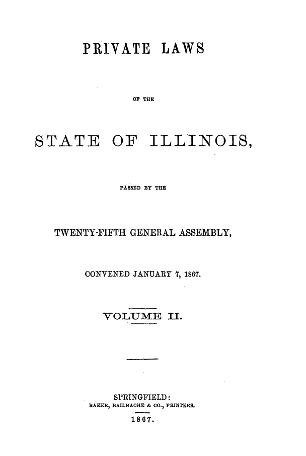 handle is hein.ssl/ssil0222 and id is 1 raw text is: PRIVATE LAWSOF THESTATE OF ILLINOIS,PASSED BY THETWENTY-FIFTH GENERAL ASSEMBLY,CONVENED JANUARY 7, 1867.VOLUMESPRINGFIELD:BAKER BAILHACHE & cO., PRINTERS.1867.Ii.