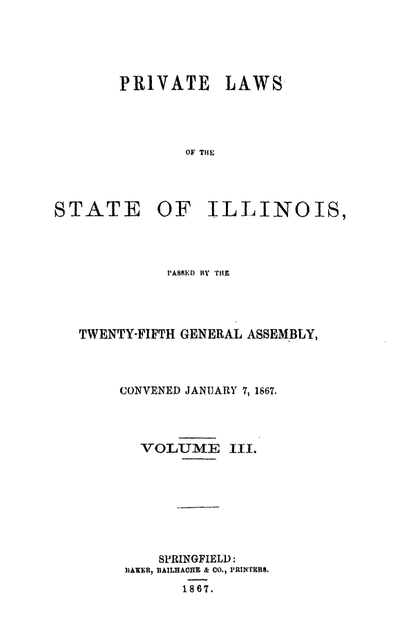 handle is hein.ssl/ssil0223 and id is 1 raw text is: PRIVATE LAWS-OF THESTATE OF ILLINOIS,PASSED BY THETWENTY-FIFTH GENERAL ASSEMBLY,CONVENED JANUARY 7,1867.VOLUMEIll.SPRINGFIELD:11AXER, BAILHAOHE & CO., PRINTERS.1867.