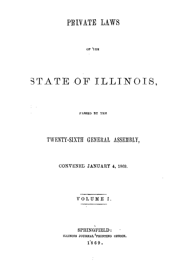 handle is hein.ssl/ssil0226 and id is 1 raw text is: PII1VATE LAWSSTATE -OF ILLINOIS,I'ABMED BY TH]?TWENTY-SIXTH GENERAL ASSEMBLY,CONVENED JANUARY 4, 1869.VOLUME I.SPRINGFIELD:ILLINOIS JOURNAL 'PRINTING OFJIOE.18 6 9.