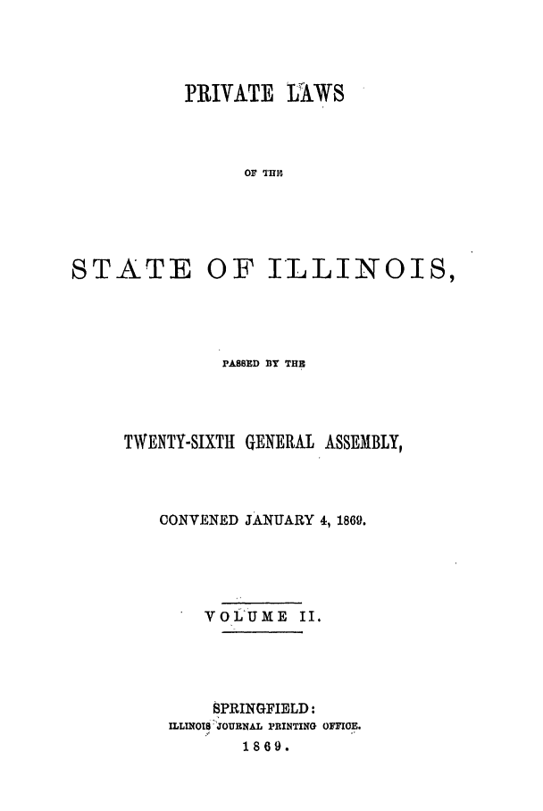 handle is hein.ssl/ssil0227 and id is 1 raw text is: PRIVATE LUAWSOF T1M,STATEOF ILLINOIS,PASSED BY THETWENTY-SIXTH GENERAL ASSEMBLY,CONVENED JANUARY 4, 1869.VoLUME II.SPRINGFIELD:ILLINOIS JOURNAL PRINTING OFIIOE.1869.
