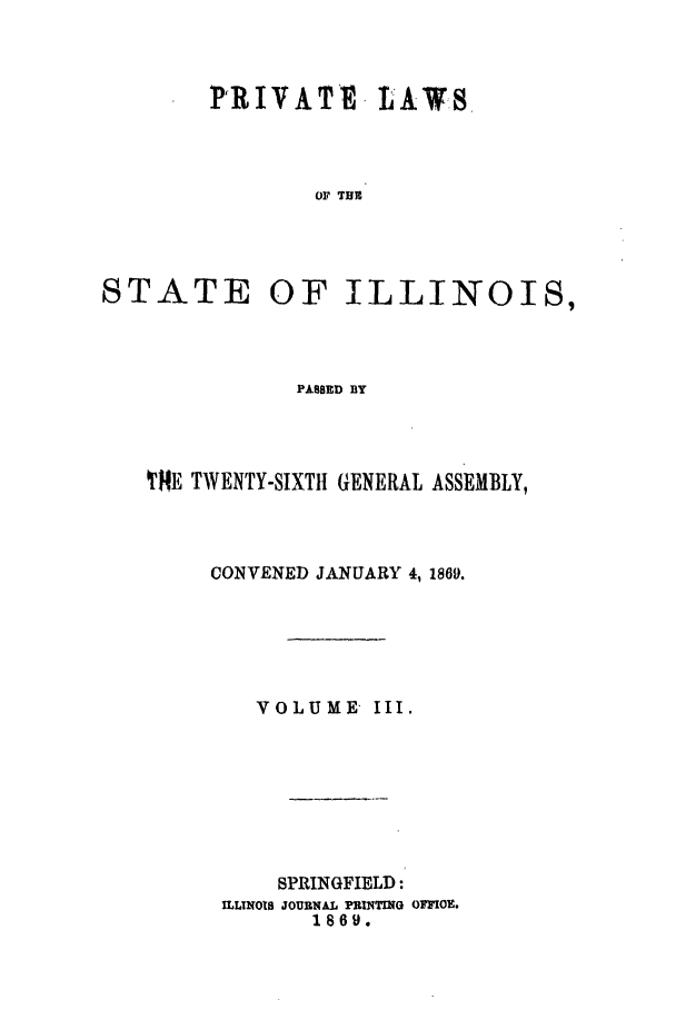 handle is hein.ssl/ssil0228 and id is 1 raw text is: VRIVATV LAW-SOF TUBSTATEOF ILLINOIS,PASSED BYTHE TWENTY-SIXTH GENERAL ASSEMBLY,CONVENED JANUARY 4, 1869.VOLUME III.SPRINGFIELD:ILLINOIS JOURNAL PRINTING OFFIOE.1869.