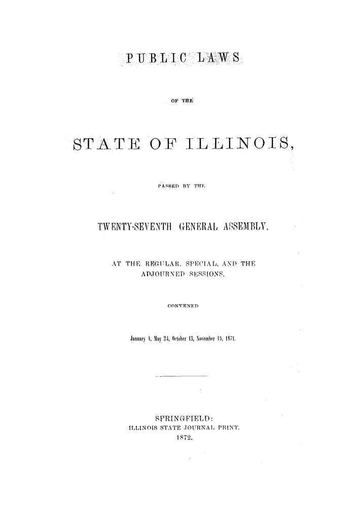 handle is hein.ssl/ssil0230 and id is 1 raw text is: PIJ B L* I C L A W SOF THEiSTATE OF ILLINOI S,PAgBED BY THETWENTY-SEVE NTI      GENERAL ASSEMBLY,AT THE REGULAR, SPE('IAL, AND THEADJOTRN'IE SEqSIONS,CONVENEDJanuary  4, May 9-1, October 13, November 15, 1371.SPRINGFIELD:ILLINOIS STATE .OURNAL PRINT.1872.