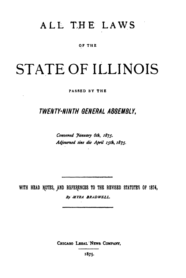 handle is hein.ssl/ssil0235 and id is 1 raw text is: ALLTHE LAWSOF THESTATE OF ILLINOISPASSED BY THETWENTY-NINTH GENERAL A8SEMBLY,Convened Yanuary 6th, 1875.Adjouned sine die April rStA, 1875.WITH HEAD OTES, fllD REFEIRENGCB TO THE REVISED STATUTES OF 1874,By' YRA BRADWELL.CHicAoo LEoAL'NLws, COMPANY,1875.