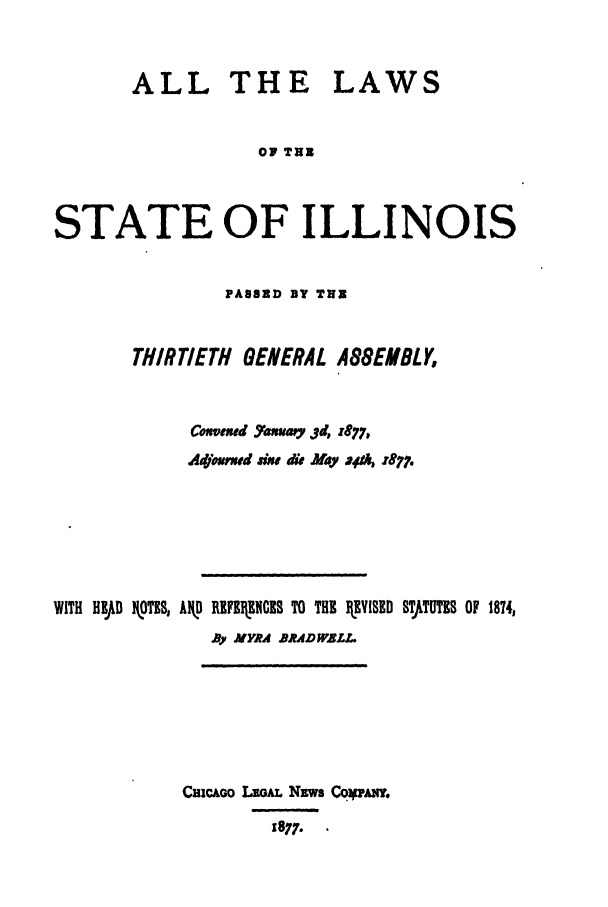 handle is hein.ssl/ssil0237 and id is 1 raw text is: ALL THE LAWSOF THUSTATE OF ILLINOISPASSED BY THUBTHIRTIETH GENERAL ABGEMBLYCmsveed 7axamy 3d, z877,Adjomwd dw dii May vAI 25977.WITH HlJD kIOTES, AIkD RIFIENCES TO THE IEVISED STTUTES OF 1874,Ry MYRA BRADWALL.CsicAoo LEGAL NEws Coqww.1877..