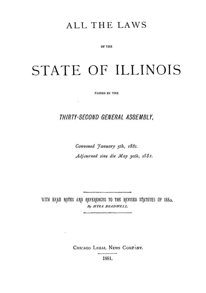 handle is hein.ssl/ssil0241 and id is 1 raw text is: ALL THE LAWSOF TUlESTATE OF ILLINOISPASSED BY TIETHIRTY-SECOND GENERAL ASSEMBLY,Convened Yanua-ry 51h, 1881..Adjourned sine die May 3oth, 183i.WITH HEFtI OTES Ak) fEkEENGUS TO THE EVISED STftTUTES OF 188o.fly MYRA BRAD IELL.CIuICACo LEGAL NEWS COAMI'XY.ISSI.