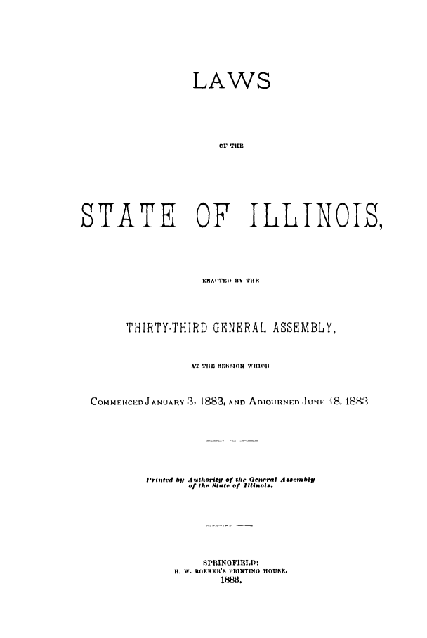 handle is hein.ssl/ssil0243 and id is 1 raw text is: LAWSCr THESTATE OF ILLINOIS,RNACTED BY T1FHTHIRTY-THIRD GENERAL              ASSEMBLY,AT T1lE HEHRION WHlICHCOMMEI -Ct':J ANUARy 3, 1883, AND ADIOURNED IUNE 18, 18883Printed byl AuthorityI of the Gencral Assemblyof the 4tate of Illinois.SPIINOFIELD:H. W. UORKEI'1 PIIINTIN(O IIOURE,1883.