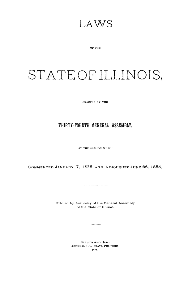 handle is hein.ssl/ssil0244 and id is 1 raw text is: LAWSSTATE OF ILLINOIS,f.U' CTL'D Vly TIITHIRTY-FOURTfl GENERAL ASSEMBLY,AT  i T 1    II ' WHliIHCOMMENCED JANUAFcY 7, 1 885 AND ADJOURNED JUNE 26, 188.Prlted by Authority of the Get-nersl Assei1nlyof Uhe state of Illinois.J|OUIV,' %L CO-). STATE PlRINTF.ItI11K,