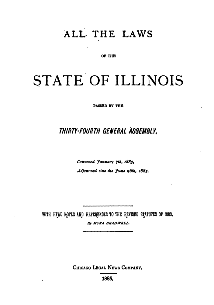 handle is hein.ssl/ssil0245 and id is 1 raw text is: ALL.THE LAWSOF THESTATE OF ILLINOISPASSED BY THETHIRTY-FOURTH GENERAL A&SEMBLYConvened January. 71h, z88f,Adjournd sine di. .Jun a6f, z885.WITH HFJLD V.TES Akg REFEEICES TO THE   V[ED STJJUTES OF 1883.By MYRA BR.AD ALZ.CI1CAGO LuGAL NEWS COMPANY.1885.