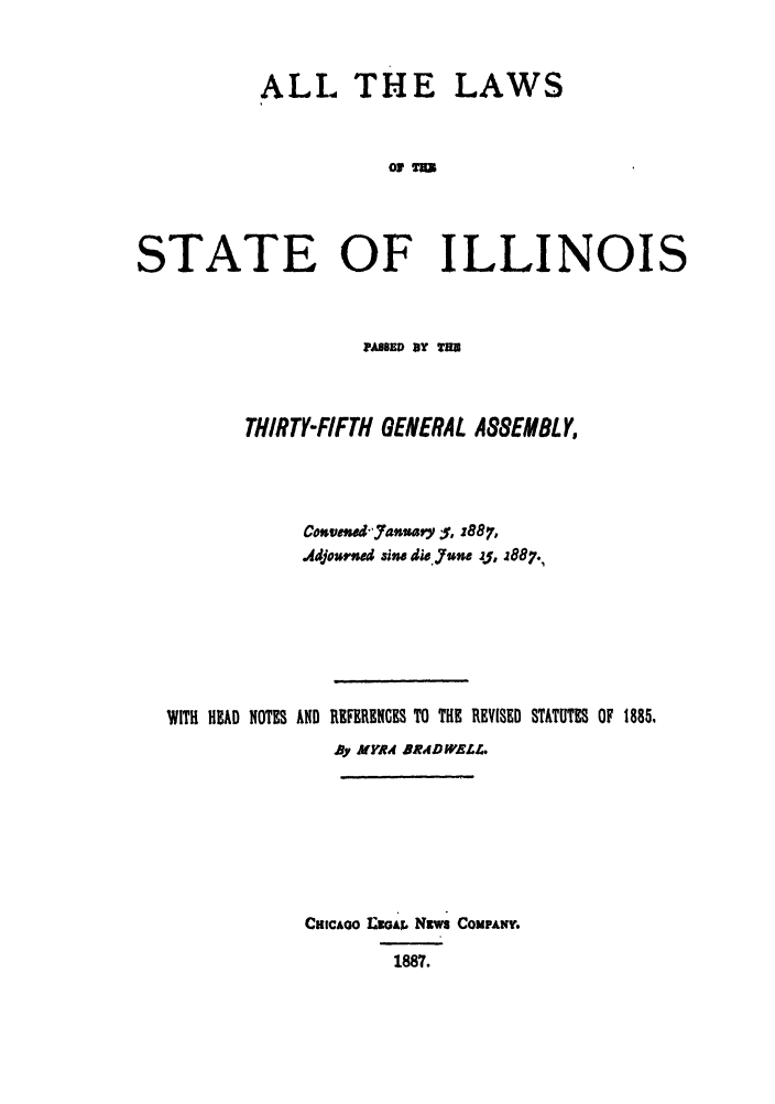 handle is hein.ssl/ssil0247 and id is 1 raw text is: ALL THELAWS0 %=5STATE OF ILLINOISPamSED UY ByTHIRTY-FIFTH GENERAL ASSEMBLY,Cosvenaklauary ;:%, z887,Adjoorned sine di. June zf, 2887.,WITH HAD NOTES AND REFERENCES TO THE REVISED STATUTES OF 1885,By MYRA BRADWELr.CHICAGO  MAX.& NZuw COMPANY.1887.