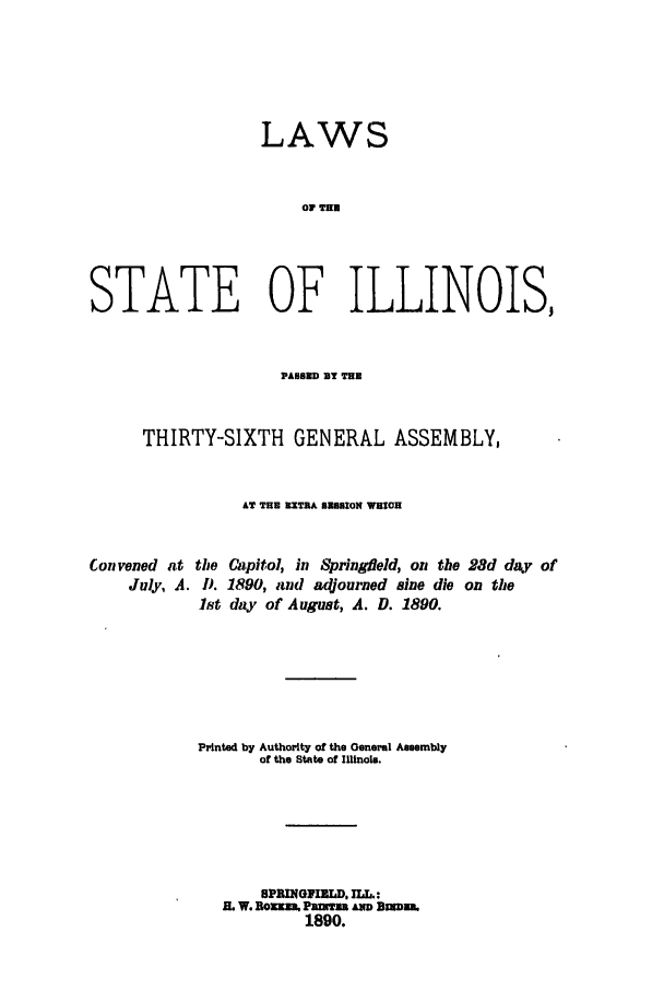 handle is hein.ssl/ssil0250 and id is 1 raw text is: LAWSOF THSTATE OF ILLINOIS,PABSED T TUTHIRTY-SIXTH GENERAL ASSEMBLY,AT THU RXTRA I158ON WHICHConvened atJuly, A.Capitol, in Springfield, on the 28d day of1890, and adjourned sine die on theday of August, A. D. 1890.Printed by Authority of the General Assemblyof the State of Illinois.BPNINGFIELD. ILL.:I. W. Bouxn. Parnza. Am Bumn..1890.