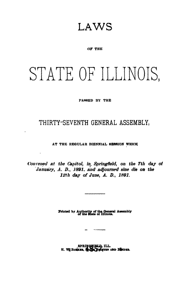 handle is hein.ssl/ssil0251 and id is 1 raw text is: LAWSOF THESTATE OF ILLINOIS,PAMED BY THETHIRTY-SEVENTH GENERAL ASSEMBLY,AT THE REGULAR BIENNIAL U3SION WHICH,Con rened atJanuary,the Capitol, in Springield, on the 7th day ofA. D., )891, and adjourned sine die on the12th da. of June, A. D., 1891.Pinted by Authorit of the Gneral .mmblyof the Stee or Zinuot.,5PRIVGEW.I  ILL.H. YIRlBoi ,, ~q)~k.33  dI 3ikron.