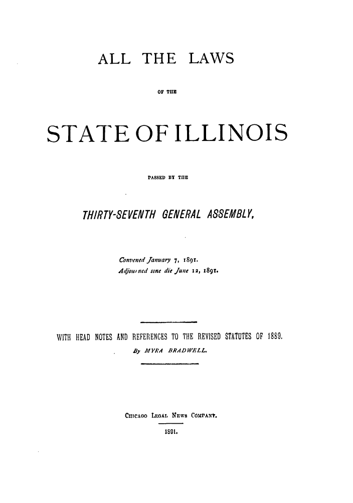 handle is hein.ssl/ssil0252 and id is 1 raw text is: ALL THE LAWSOF THESTATE OF ILLINOISPASSED BY THETHIRTY-SEVENTH GENERAL ASSEMBLY,Convened fanuary 7, 189T.Adjotw ned sine die june 12, 18gi.WITH HEAD NOTES AND REFERENCES TO THE REVISED STATUTES OF 1889.By MYRA BRADWELL.CheAoo LEGAL 1'4ws COMPANT.181.