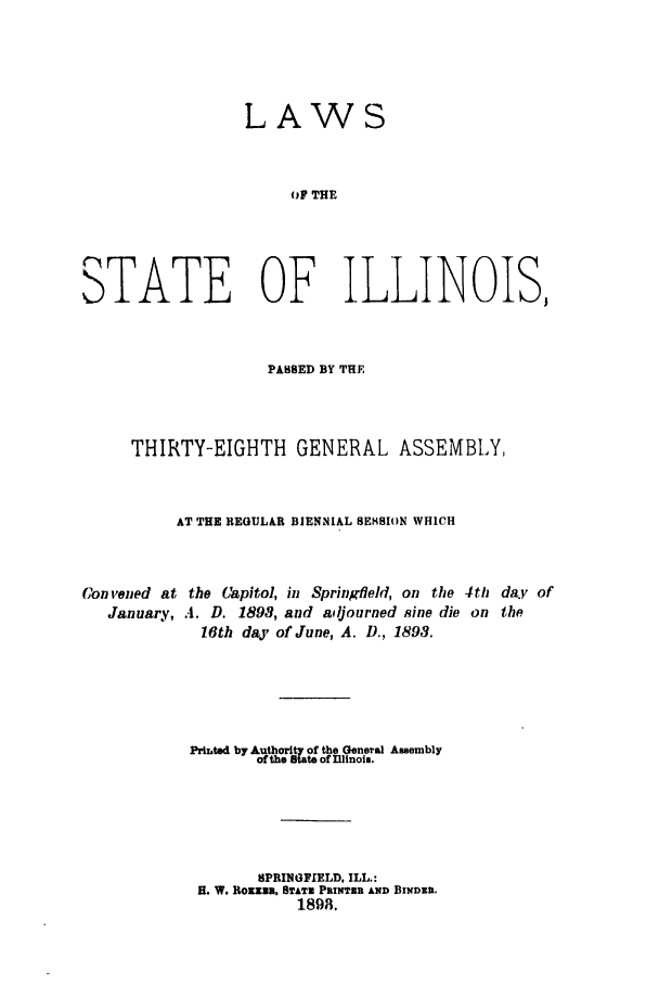 handle is hein.ssl/ssil0253 and id is 1 raw text is: LAWSOF THESTATE OF ILLINOIS,PASSED BY THETHIRTY-EIGHTH GENERAL ASSEMBLY,AT THE REGULAR BIENNIAL SEt.SION WHICHCon vened at the Capitol, in Springfield, on the 4th day ofJanuary, .4. D. 1898, and adjourned sine die on the16th day of June, A. D., 1893.Pritted by Authority of the General Assemblyth ato of DNinois.SPRINGFIELD, ILL.:H. W. Rozz2, STATE PRINTER AND BINDEIn1898.