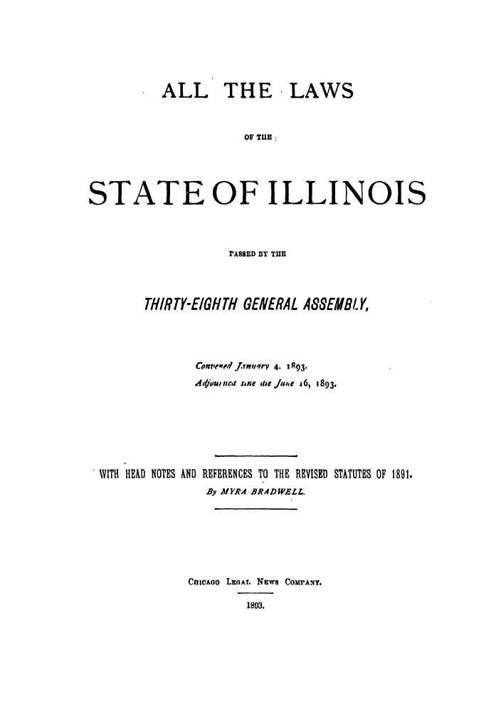 handle is hein.ssl/ssil0254 and id is 1 raw text is: ALL THE LAWSOF TUB :STATE OF ILLINOISPASSED BY THETHIRTY-EIGHTH GENERAL ASSEMBLY,Confle, f..PnIr 4. 0R93Atlou, fled sine ieJime A6, 1893.WITH HEAD NOTES AND REFERENCES TO THE REVISED STATUTES OF 1891.By MYRA .BRADWELL.CIIICAGO LEGATL NEWS COMPANY.1893.