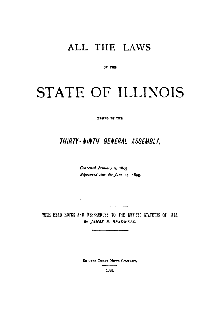 handle is hein.ssl/ssil0256 and id is 1 raw text is: ALL THE LAWSOP THSTATE OF ILLINOISFAMED BY TTHIR TY- NINTH GENERAL ASSEMBLY,Convened January 9, 1895.Adjoured sine die June 14, 1895.WITH HEAD NOTES AND REFFRENCES TO THE REVISED STATUTES OF 1893.By JAMES B. BRADWELL.CHl'AGo LEGAL NEWS COM'ANY.1895.