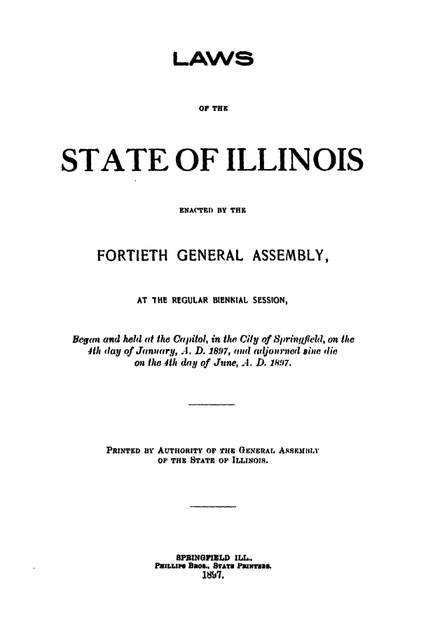 handle is hein.ssl/ssil0258 and id is 1 raw text is: LAWSOF THESTATE OF ILLINOISENACTED BY THEFORTIETH GENERAL ASSEMBLY,AT 'HE REGULAR BIENNIAL SESSION,Began and held it the Capitol, in the Cily of Springfield, on the4th flay of Jin(r!, I. D. 1897, ,ind adjourned sine flieon the 4th d.!! of June, A. D. 18!7.PRINTED ny AUTHORITY OF' THE GENERAr. A.sEuRlILOF THE STATE OP ILLINOIS.SPBINGFIELD ILL..PILLIMD BROIL. &ATE PRIuNa.W$~.