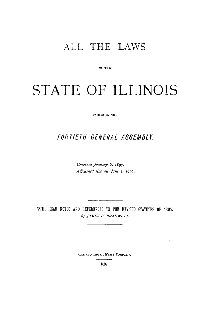 handle is hein.ssl/ssil0259 and id is 1 raw text is: ALL THELAWSOF THESTATE OF ILLINOISPASSED BY THEFORTIETH GENERAL A88EMBLY,Convened January 6, 1897.Adjourned sine die June 4, 1.897.WITH HEAD NOTES AND REFERENCES TO THE REVISED STATUTES OF 1095.By JAAIES B. BRAD WELL.CHrCAGO IFGAI,. NEWS COMPANY.1897.