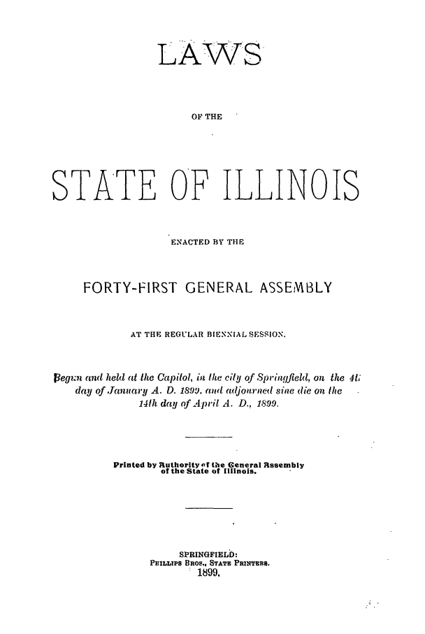 handle is hein.ssl/ssil0261 and id is 1 raw text is: LAWSOF THESTATE OF ILLINOISENACTED BY THEFORTY-FIRST         GENERAL ASSEMBLYAT THE REGULAIR BIENNIAL SESSION.1egi m and held at the Capitol, in the city of Springfield, on the 4t,day of January A. D. 189i. and adjourned sine (lie oil the141h day of April A. D., 1899.Printed by authority af the General Rssemblyof the State of Illinois.SPRINGFIELD:PHILLIPS BROS.. STATE PRINTER8,1899.