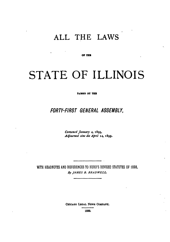 handle is hein.ssl/ssil0262 and id is 1 raw text is: ALL TH ELAWS1 MESTATE OF ILLINOISPISSED BY TERFORTY-FIRST GENERAL ASSEMBLY,Conventd jranuary 4, 1899,Adjourxed sine die ApHl 14, 1899.WITH HEADNOTES AND REFERENCES TO HURD'S REVISED STATUTES OF 1898.By JAMES B. BRAD WELL.CmcAoo LEaAL NEWS COMPANY,1899.