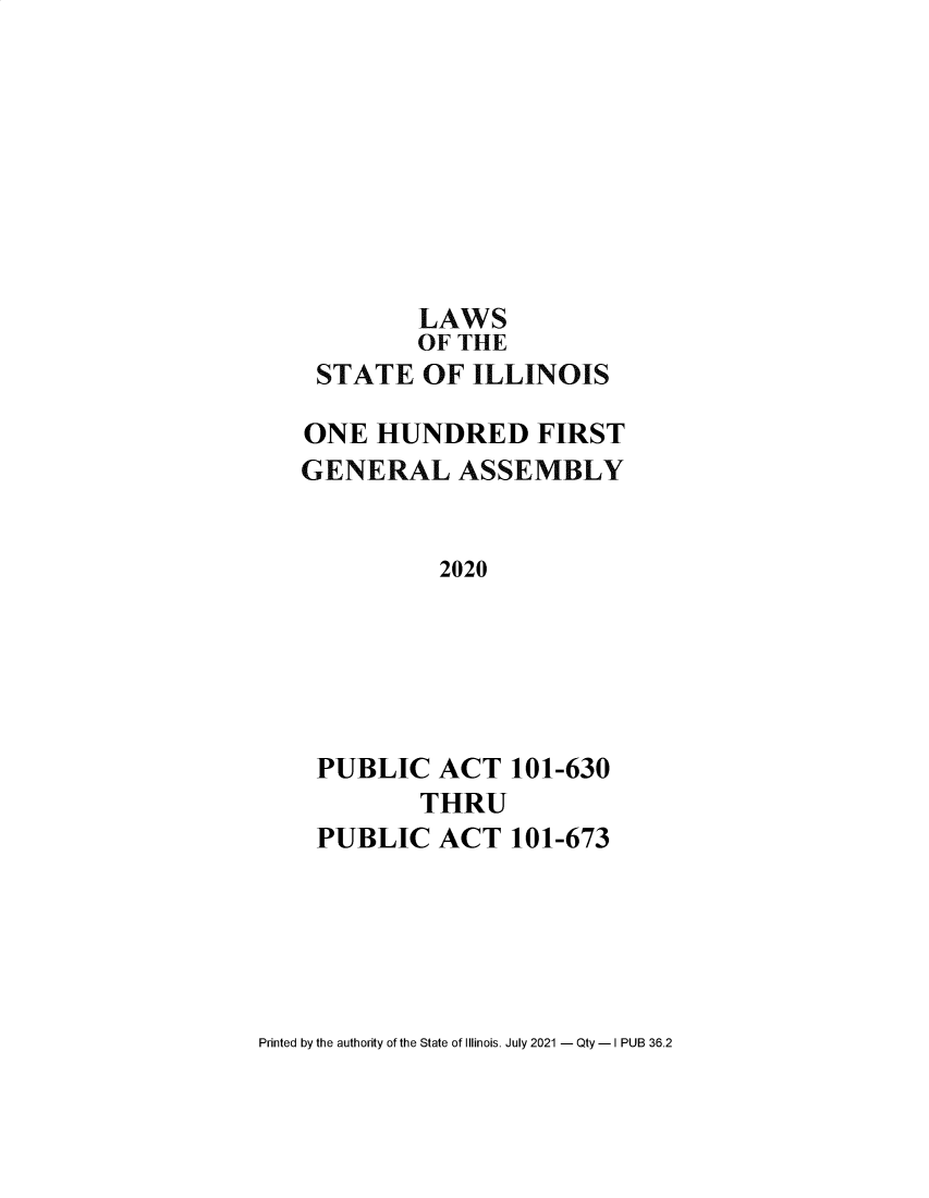 handle is hein.ssl/ssil0332 and id is 1 raw text is: LAWSOF THESTATE OF ILLINOISONE HUNDRED FIRSTGENERAL ASSEMBLY2020PUBLIC ACT 101-630THRUPUBLIC ACT 101-673Printed by the authority of the State of Illinois. July 2021 - Qty - I PUB 36.2