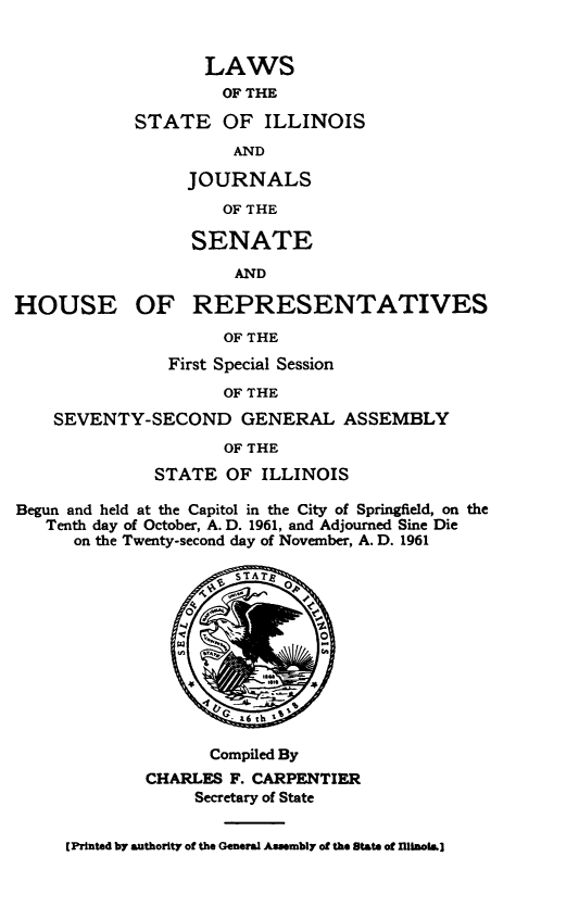 handle is hein.ssl/ssil0334 and id is 1 raw text is: LAWSOF THESTATE OF ILLINOISANDJOURNALSOF THESENATEANDHOUSE OF REPRESENTATIVESOF THEFirst Special SessionOF THESEVENTY-SECOND GENERAL ASSEMBLYOF THESTATE OF ILLINOISBegun and held at the Capitol in the City of Springfield, on theTenth day of October, A. D. 1961, and Adjourned Sine Dieon the Twenty-second day of November, A. D. 1961sA aq.       NGC- s6 ch teeCompiled ByCHARLES F. CARPENTIERSecretary of State[Printed by authority of the General Assembly of the State of flInolb.]